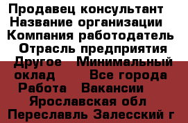 Продавец-консультант › Название организации ­ Компания-работодатель › Отрасль предприятия ­ Другое › Минимальный оклад ­ 1 - Все города Работа » Вакансии   . Ярославская обл.,Переславль-Залесский г.